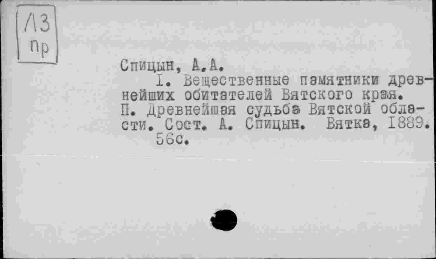 ﻿Пр
Спицын, А.А.
1. Вещественные памятники древнейших обитателей Вятского кра>я.
П. древнейшая судьба Вятской области. Сост. А. Спицын. Вятка, 1889.
56с.